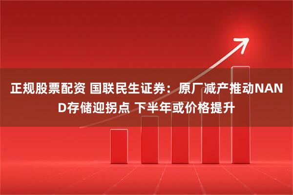 正规股票配资 国联民生证券：原厂减产推动NAND存储迎拐点 下半年或价格提升