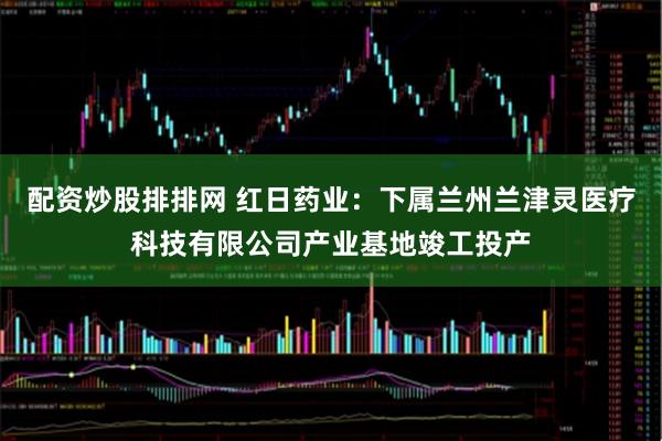 配资炒股排排网 红日药业：下属兰州兰津灵医疗科技有限公司产业基地竣工投产