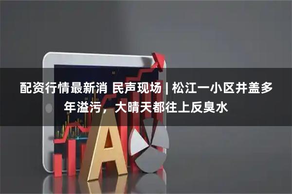 配资行情最新消 民声现场 | 松江一小区井盖多年溢污，大晴天都往上反臭水
