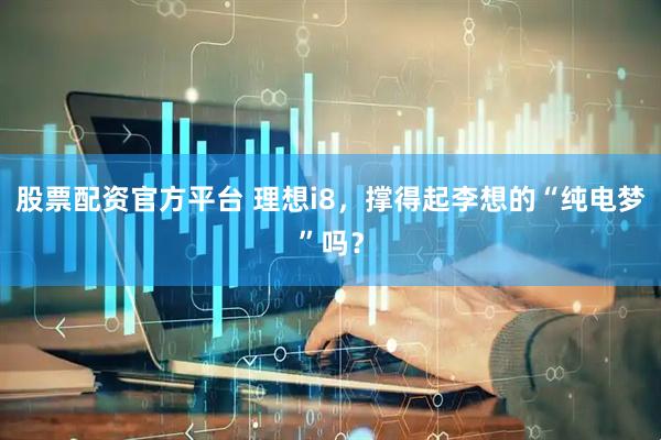 股票配资官方平台 理想i8，撑得起李想的“纯电梦”吗？