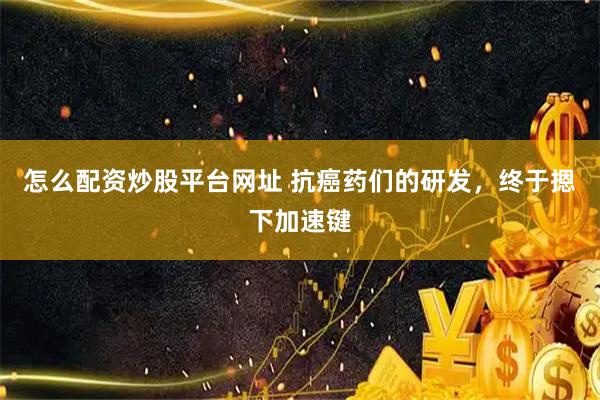 怎么配资炒股平台网址 抗癌药们的研发，终于摁下加速键