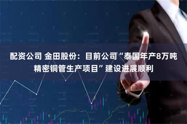 配资公司 金田股份：目前公司“泰国年产8万吨精密铜管生产项目”建设进展顺利