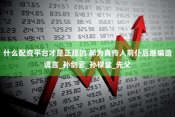 什么配资平台才是正规的 郝为真传人前仆后继编造谎言_孙剑云_孙禄堂_先父