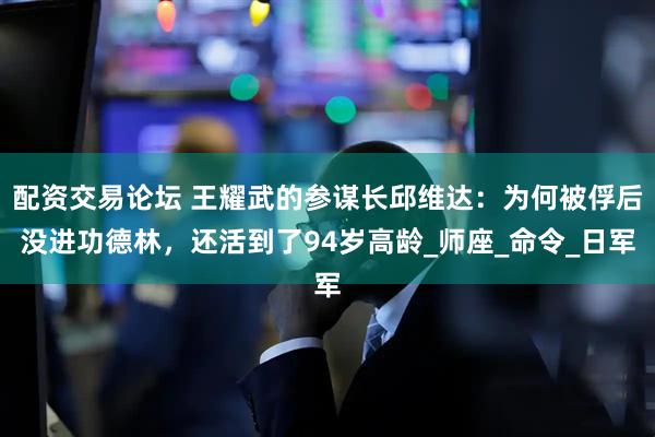 配资交易论坛 王耀武的参谋长邱维达：为何被俘后没进功德林，还活到了94岁高龄_师座_命令_日军