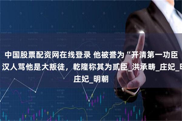 中国股票配资网在线登录 他被誉为“开清第一功臣”：汉人骂他是大叛徒，乾隆称其为贰臣_洪承畴_庄妃_明朝