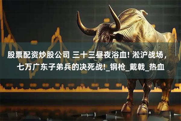 股票配资炒股公司 三十三昼夜浴血! 淞沪战场， 七万广东子弟兵的决死战!_钢枪_戴戟_热血