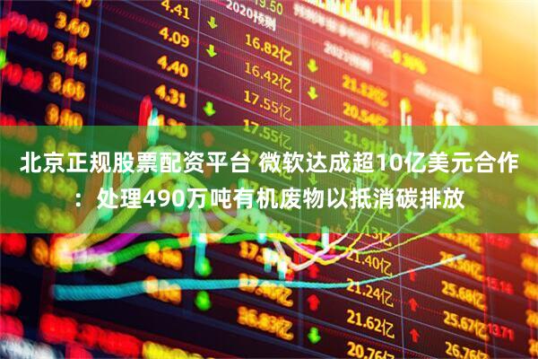 北京正规股票配资平台 微软达成超10亿美元合作：处理490万吨有机废物以抵消碳排放