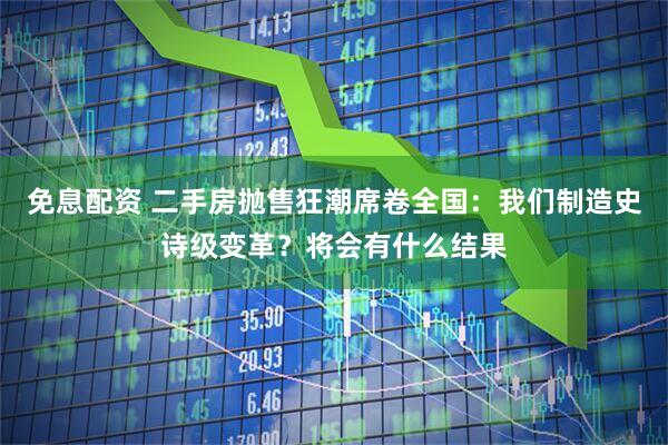 免息配资 二手房抛售狂潮席卷全国：我们制造史诗级变革？将会有什么结果