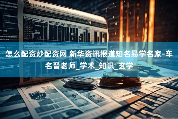 怎么配资炒配资网 新华资讯报道知名易学名家-车名晋老师_学术_知识_玄学