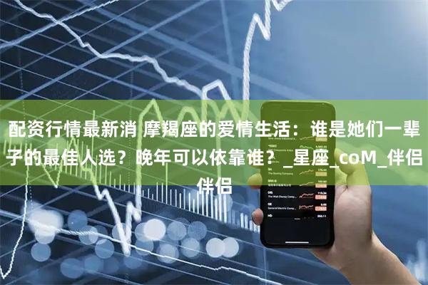 配资行情最新消 摩羯座的爱情生活：谁是她们一辈子的最佳人选？晚年可以依靠谁？_星座_coM_伴侣