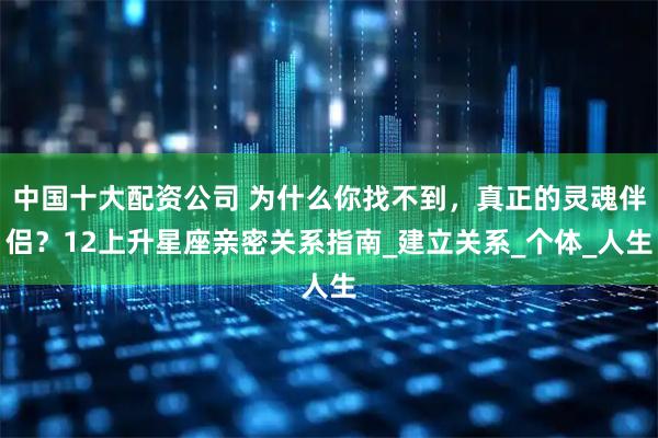 中国十大配资公司 为什么你找不到，真正的灵魂伴侣？12上升星座亲密关系指南_建立关系_个体_人生