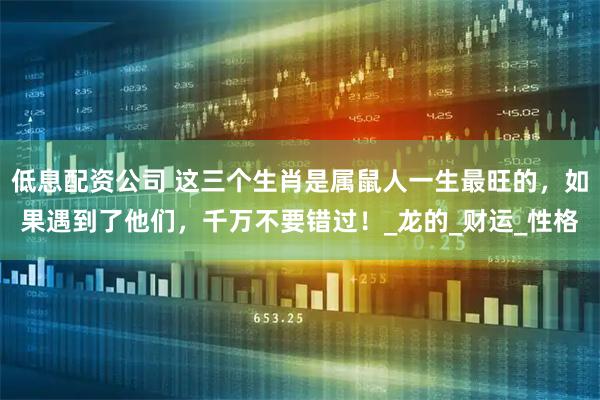 低息配资公司 这三个生肖是属鼠人一生最旺的，如果遇到了他们，千万不要错过！_龙的_财运_性格