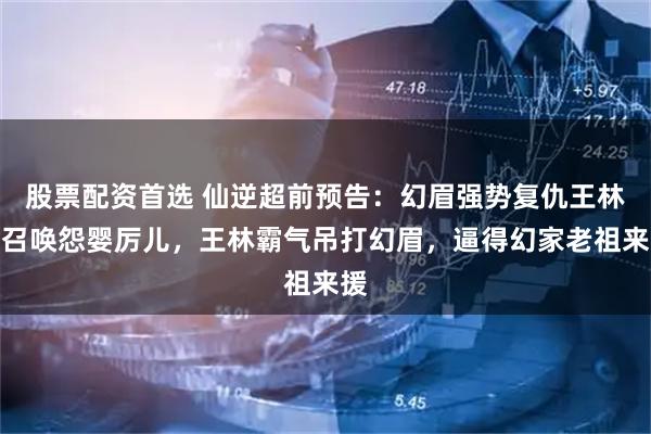 股票配资首选 仙逆超前预告:幻眉强势复仇王林,召唤怨婴厉儿,王林霸气吊打幻眉,逼得幻家老祖来援