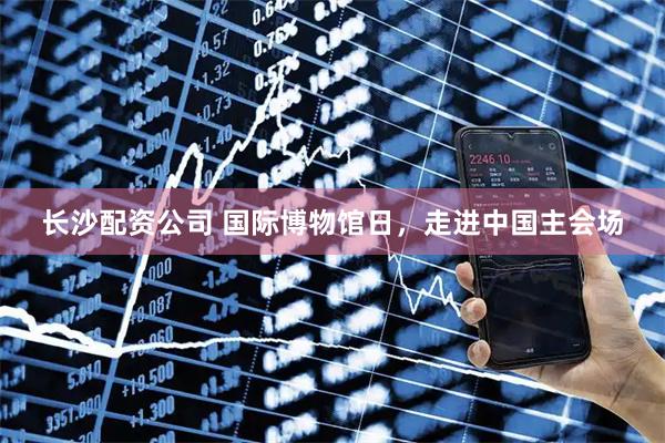 长沙配资公司 国际博物馆日,走进中国主会场