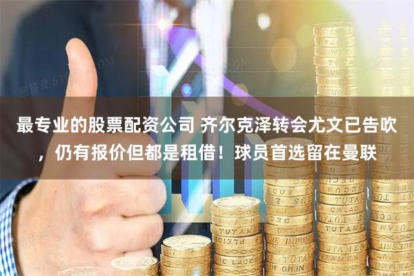 最专业的股票配资公司 齐尔克泽转会尤文已告吹，仍有报价但都是租借！球员首选留在曼联