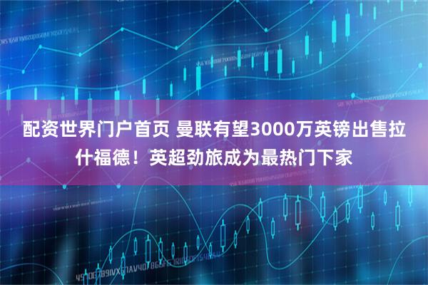 配资世界门户首页 曼联有望3000万英镑出售拉什福德！英超劲旅成为最热门下家