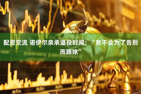 配资交流 诺伊尔亲承退役时间：“我不会为了告别而踢球”